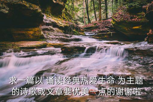 求一篇以 誦讀經(jīng)典熱愛生命 為主題的詩歌或文章要優(yōu)美一點(diǎn)的謝謝啦