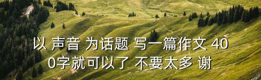 以 聲音 為話題 寫一篇作文 400字就可以了 不要太多 謝