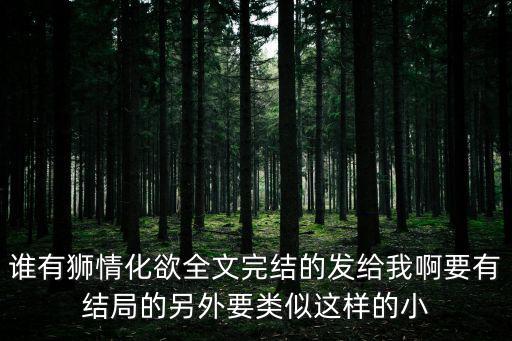 誰有獅情化欲全文完結的發給我啊要有結局的另外要類似這樣的小