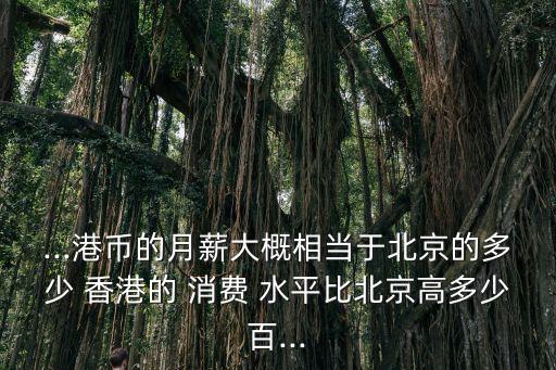 ...港幣的月薪大概相當于北京的多少 香港的 消費 水平比北京高多少百...