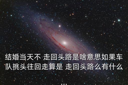 結(jié)婚當(dāng)天不 走回頭路是啥意思如果車隊(duì)挑頭往回走算是 走回頭路么有什么...