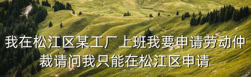 我在松江區(qū)某工廠(chǎng)上班我要申請(qǐng)勞動(dòng)仲裁請(qǐng)問(wèn)我只能在松江區(qū)申請(qǐng)