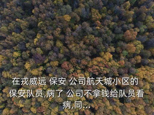 在戎威遠 保安 公司航天城小區的 保安隊員,病了 公司不拿錢給隊員看病,同...
