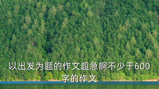 以出發(fā)為題的作文超急啊不少于600字的作文