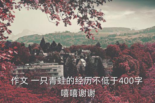 作文 一只青蛙的經歷不低于400字 嘻嘻謝謝