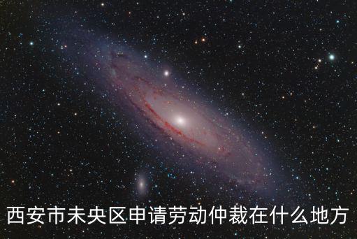 西安勞動仲裁流程，西安市未央區申請勞動仲裁在什么地方