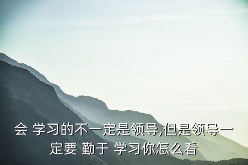 會 學習的不一定是領導,但是領導一定要 勤于 學習你怎么看