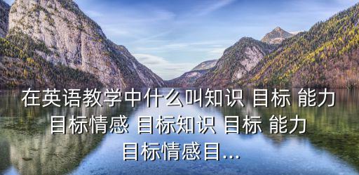 在英語教學(xué)中什么叫知識(shí) 目標(biāo) 能力 目標(biāo)情感 目標(biāo)知識(shí) 目標(biāo) 能力 目標(biāo)情感目...