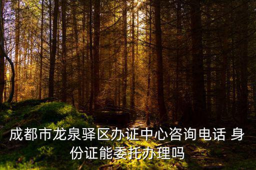 成都市龍泉驛區辦證中心咨詢電話 身份證能委托辦理嗎
