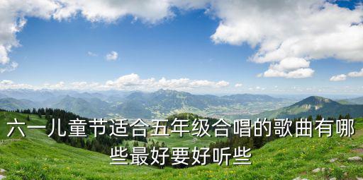 六一兒童節適合五年級合唱的歌曲有哪些最好要好聽些