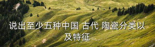 說出至少五種中國 古代 陶瓷分類以及特征
