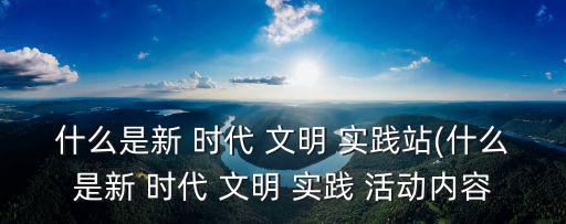 什么是新 時(shí)代 文明 實(shí)踐站(什么是新 時(shí)代 文明 實(shí)踐 活動(dòng)內(nèi)容