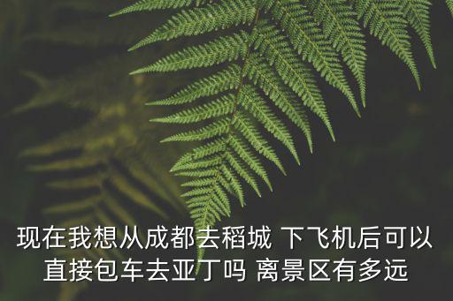 現在我想從成都去稻城 下飛機后可以直接包車去亞丁嗎 離景區有多遠
