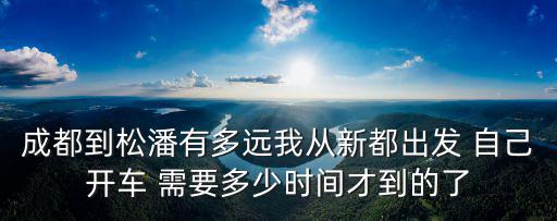 成都到松潘有多遠我從新都出發 自己開車 需要多少時間才到的了