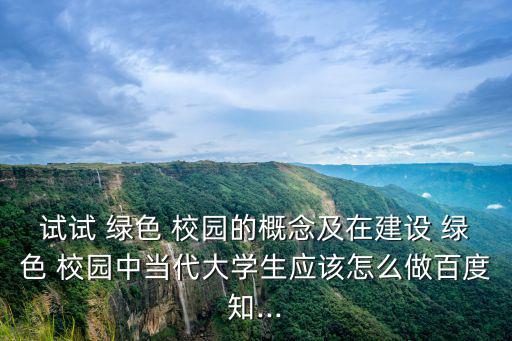 試試 綠色 校園的概念及在建設(shè) 綠色 校園中當代大學生應(yīng)該怎么做百度知...