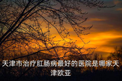 天津市治療肛腸病最好的醫院是哪家天津歐亞