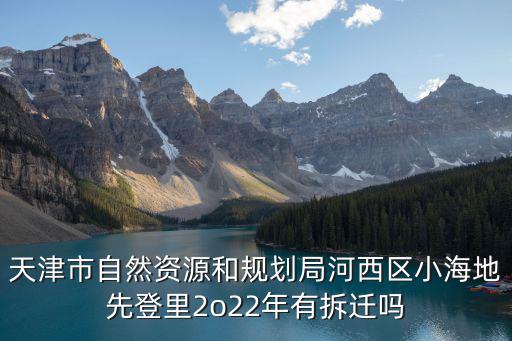 天津市自然和資源局，天津市自然資源和規劃局河西區小海地先登里2o22年有拆遷嗎