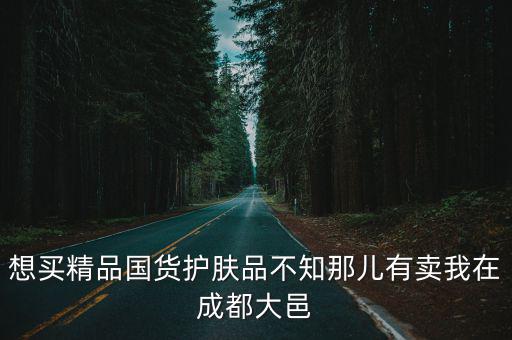 想買精品國貨護膚品不知那兒有賣我在成都大邑