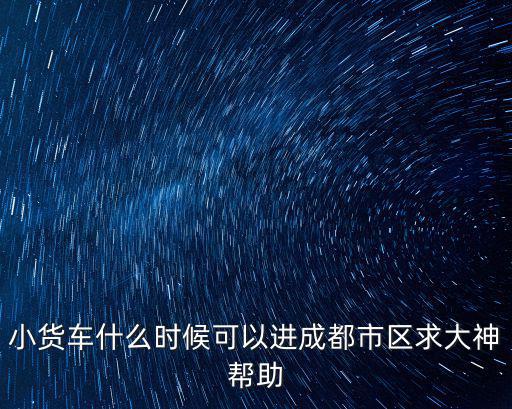 小貨車什么時候可以進(jìn)成都市區(qū)求大神幫助