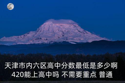 天津市內(nèi)六區(qū)高中分數(shù)最低是多少啊 420能上高中嗎 不需要重點 普通