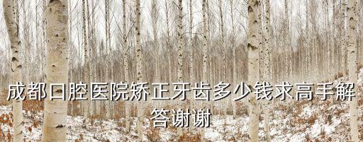 春熙路成都市口腔醫院正畸價格，我想問問在成都矯正牙齒一般多少錢