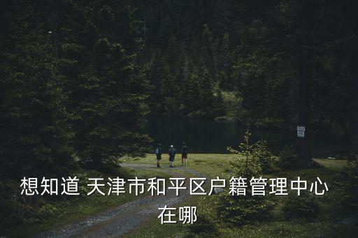想知道 天津市和平區(qū)戶籍管理中心 在哪