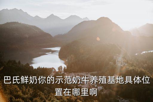 巴氏鮮奶你的示范奶牛養(yǎng)殖基地具體位置在哪里啊