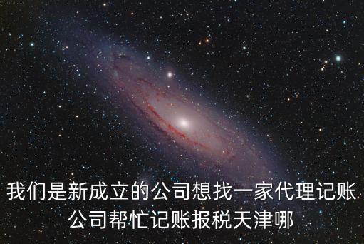 我們是新成立的公司想找一家代理記賬公司幫忙記賬報稅天津哪