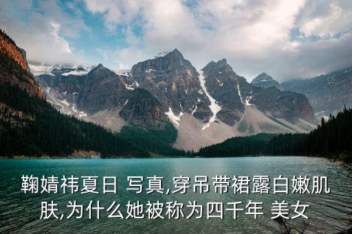 鞠婧祎夏日 寫真,穿吊帶裙露白嫩肌膚,為什么她被稱為四千年 美女