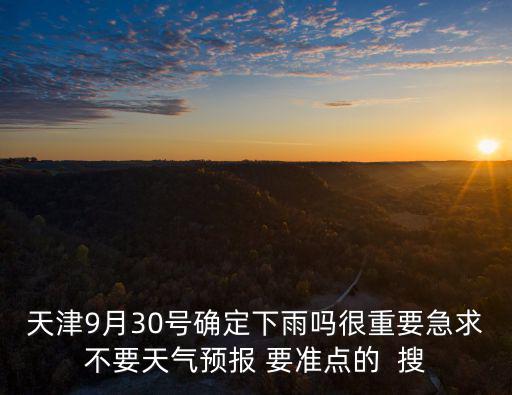 天津9月30號確定下雨嗎很重要急求不要天氣預報 要準點的  搜