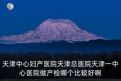 天津中心婦產醫院天津總醫院天津一中心醫院做產檢哪個比較好啊