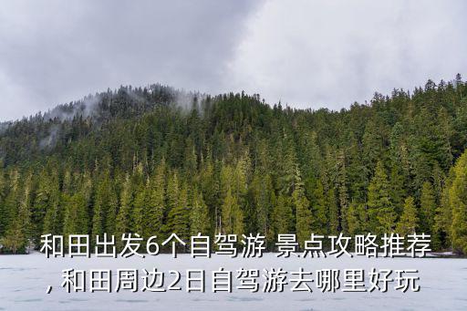  和田出發(fā)6個(gè)自駕游 景點(diǎn)攻略推薦, 和田周邊2日自駕游去哪里好玩