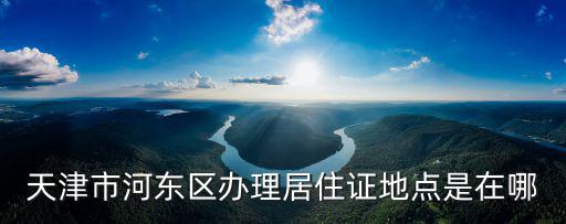 天津市河?xùn)|區(qū)辦理居住證地點(diǎn)是在哪