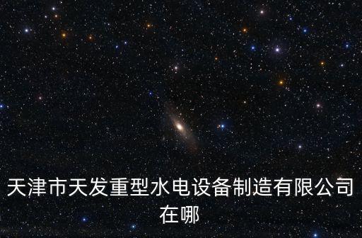 天津市科翔水電設備有限公司電話，天津市天發重型水電設備制造有限公司在哪