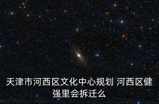 天津市河西區文化中心規劃 河西區健強里會拆遷么