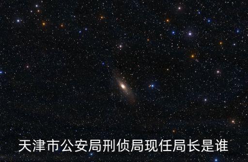 天津市公安局刑偵局現(xiàn)任局長是誰