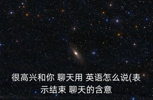 很高興和你 聊天用 英語怎么說(表示結束 聊天的含意