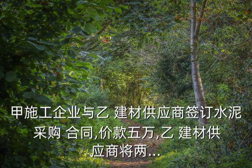 甲施工企業(yè)與乙 建材供應(yīng)商簽訂水泥 采購 合同,價款五萬,乙 建材供應(yīng)商將兩...
