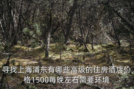 上海浦東酒店價格，尋找上海浦東有哪些高級的住房酒店價格1500每晚左右需要環境