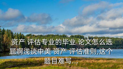  資產(chǎn) 評(píng)估專(zhuān)業(yè)的畢業(yè) 論文怎么選題啊淺談中美 資產(chǎn) 評(píng)估準(zhǔn)則,這個(gè)題目難寫(xiě)...
