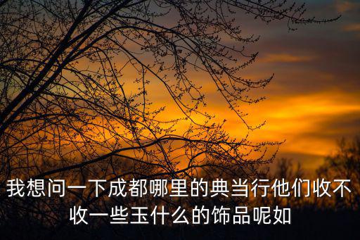 成都市金炬典當(dāng)行視頻，我想問一下成都哪里的典當(dāng)行他們收不收一些玉什么的飾品呢如