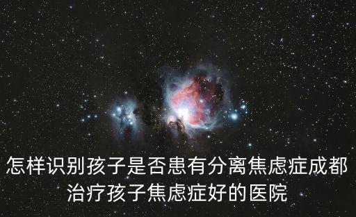 怎樣識別孩子是否患有分離焦慮癥成都治療孩子焦慮癥好的醫院