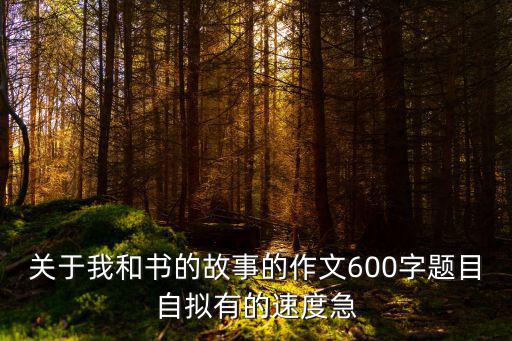 關于我和書的故事的作文600字題目自擬有的速度急