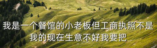 我是一個(gè)餐館的小老板但工商執(zhí)照不是我的現(xiàn)在生意不好我要把