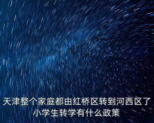 天津整個家庭都由紅橋區轉到河西區了小學生轉學有什么政策