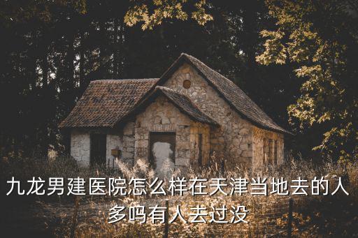 九龍男建醫院怎么樣在天津當地去的人多嗎有人去過沒