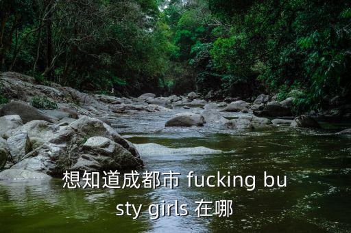 想知道成都市 fucking busty girls 在哪