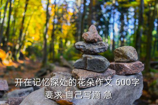 開在記憶深處的花朵作文，開在記憶深處的花朵作文 600字 要求 自己寫滴 急