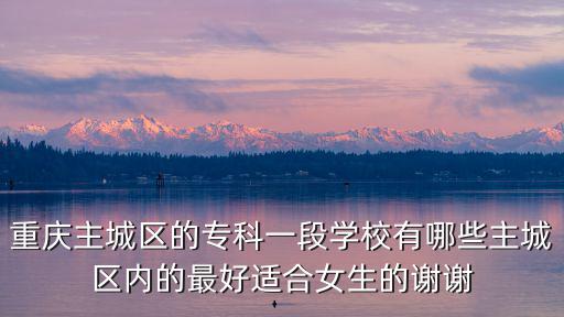 重慶主城區(qū)的專科一段學(xué)校有哪些主城區(qū)內(nèi)的最好適合女生的謝謝