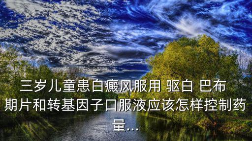 三歲兒童患白癜風服用 驅白 巴布 期片和轉基因子口服液應該怎樣控制藥量...